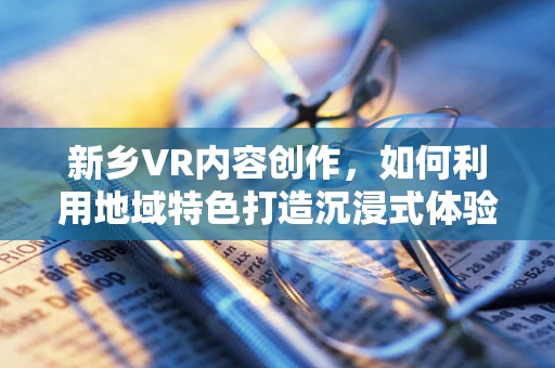 新乡VR内容创作，如何利用地域特色打造沉浸式体验？