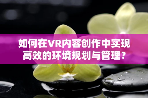 如何在VR内容创作中实现高效的环境规划与管理？
