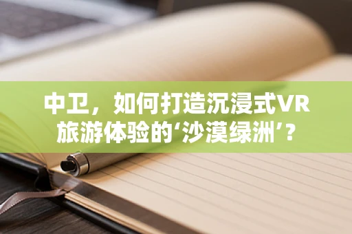 中卫，如何打造沉浸式VR旅游体验的‘沙漠绿洲’？