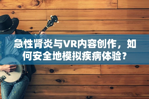 急性肾炎与VR内容创作，如何安全地模拟疾病体验？