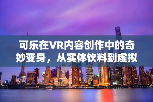 可乐在VR内容创作中的奇妙变身，从实体饮料到虚拟体验的跨越