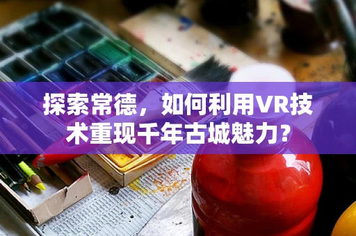 探索常德，如何利用VR技术重现千年古城魅力？