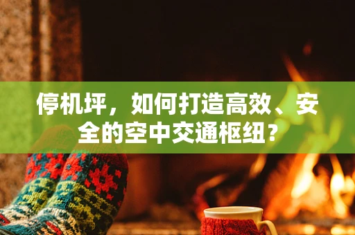 停机坪，如何打造高效、安全的空中交通枢纽？
