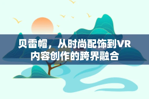 贝雷帽，从时尚配饰到VR内容创作的跨界融合