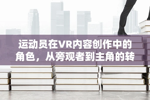 运动员在VR内容创作中的角色，从旁观者到主角的转变？