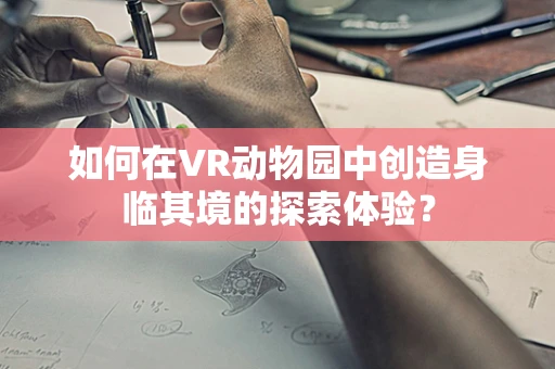 如何在VR动物园中创造身临其境的探索体验？