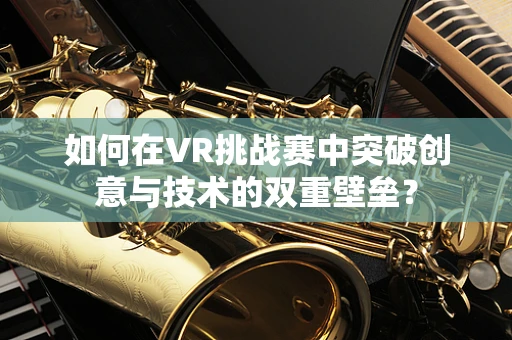 如何在VR挑战赛中突破创意与技术的双重壁垒？