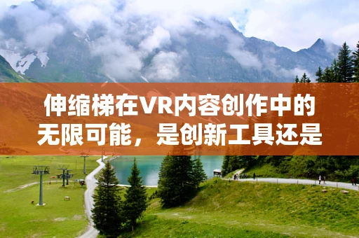 伸缩梯在VR内容创作中的无限可能，是创新工具还是技术陷阱？