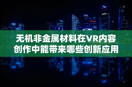 无机非金属材料在VR内容创作中能带来哪些创新应用？