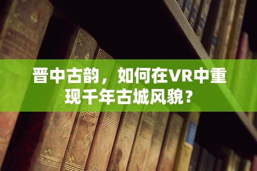 晋中古韵，如何在VR中重现千年古城风貌？
