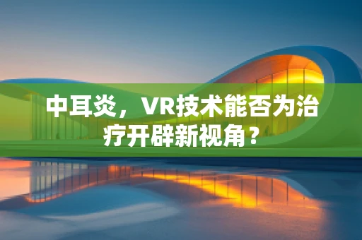 中耳炎，VR技术能否为治疗开辟新视角？