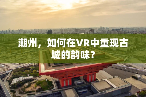 潮州，如何在VR中重现古城的韵味？