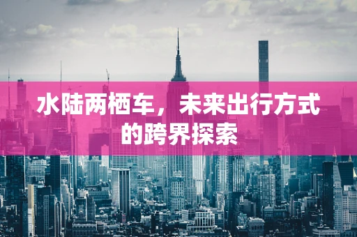 水陆两栖车，未来出行方式的跨界探索