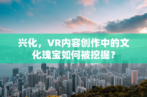 兴化，VR内容创作中的文化瑰宝如何被挖掘？