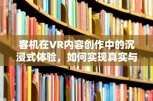 客机在VR内容创作中的沉浸式体验，如何实现真实与虚拟的完美融合？
