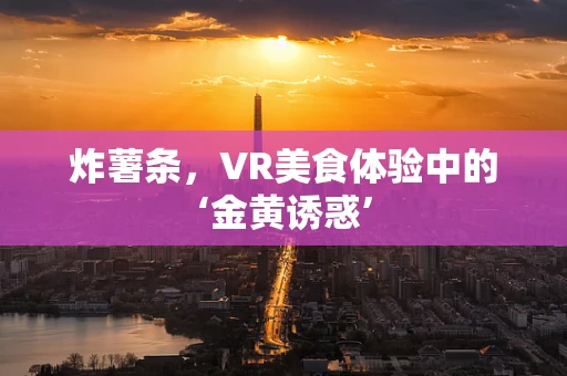 炸薯条，VR美食体验中的‘金黄诱惑’