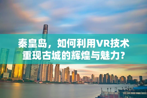 秦皇岛，如何利用VR技术重现古城的辉煌与魅力？