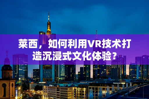莱西，如何利用VR技术打造沉浸式文化体验？