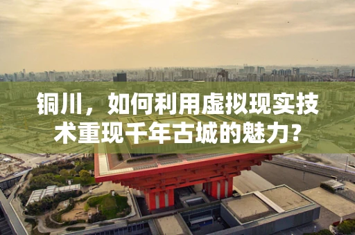 铜川，如何利用虚拟现实技术重现千年古城的魅力？