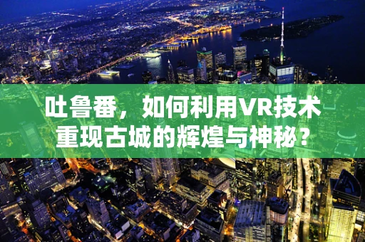 吐鲁番，如何利用VR技术重现古城的辉煌与神秘？