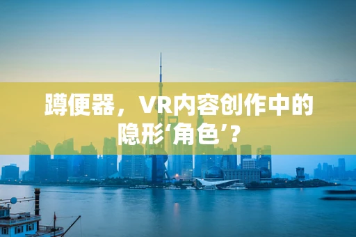 蹲便器，VR内容创作中的隐形‘角色’？