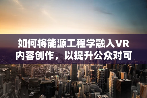 如何将能源工程学融入VR内容创作，以提升公众对可持续能源的认知？