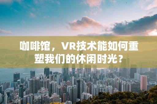 咖啡馆，VR技术能如何重塑我们的休闲时光？