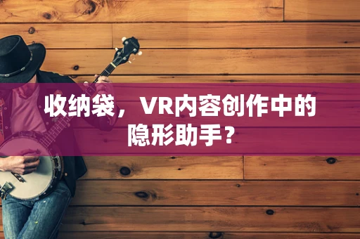 收纳袋，VR内容创作中的隐形助手？