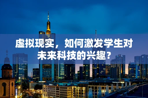 虚拟现实，如何激发学生对未来科技的兴趣？