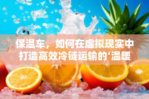 保温车，如何在虚拟现实中打造高效冷链运输的‘温暖’解决方案？