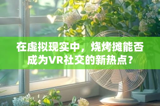在虚拟现实中，烧烤摊能否成为VR社交的新热点？