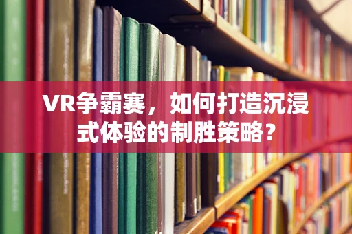 VR争霸赛，如何打造沉浸式体验的制胜策略？