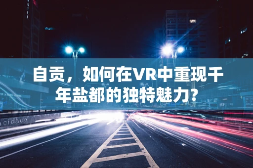 自贡，如何在VR中重现千年盐都的独特魅力？