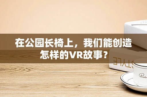 在公园长椅上，我们能创造怎样的VR故事？