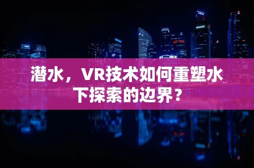 潜水，VR技术如何重塑水下探索的边界？
