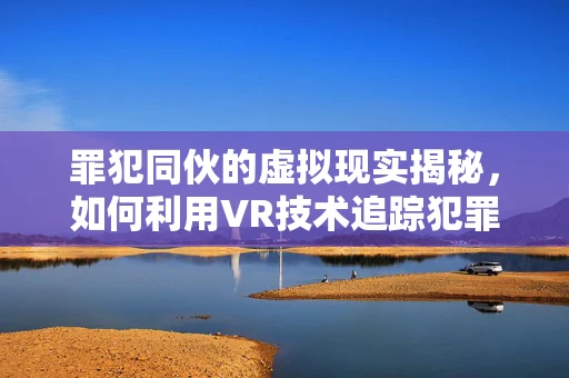 罪犯同伙的虚拟现实揭秘，如何利用VR技术追踪犯罪网络？