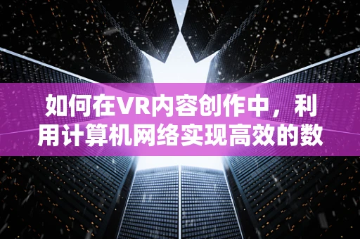 如何在VR内容创作中，利用计算机网络实现高效的数据传输与交互？