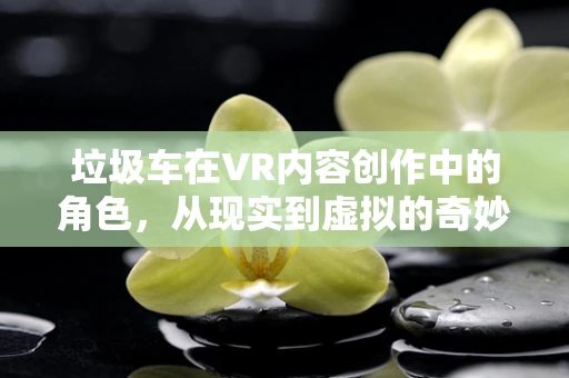 垃圾车在VR内容创作中的角色，从现实到虚拟的奇妙变身？