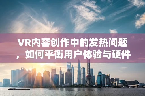 VR内容创作中的发热问题，如何平衡用户体验与硬件承受力？