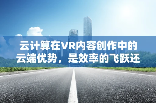 云计算在VR内容创作中的云端优势，是效率的飞跃还是成本的陷阱？