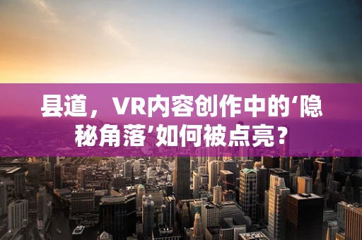 县道，VR内容创作中的‘隐秘角落’如何被点亮？