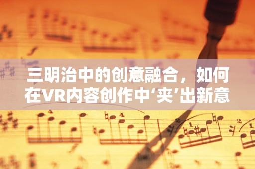 三明治中的创意融合，如何在VR内容创作中‘夹’出新意？