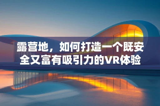露营地，如何打造一个既安全又富有吸引力的VR体验？