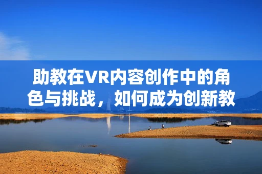助教在VR内容创作中的角色与挑战，如何成为创新教育的推手？