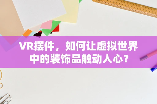 VR摆件，如何让虚拟世界中的装饰品触动人心？