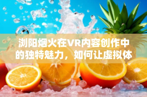浏阳烟火在VR内容创作中的独特魅力，如何让虚拟体验触动人心？