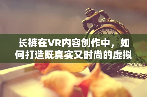长裤在VR内容创作中，如何打造既真实又时尚的虚拟着装体验？
