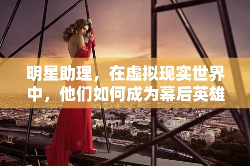 明星助理，在虚拟现实世界中，他们如何成为幕后英雄？
