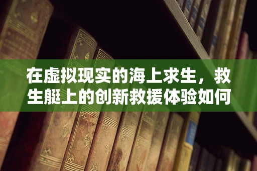 在虚拟现实的海上求生，救生艇上的创新救援体验如何重塑？