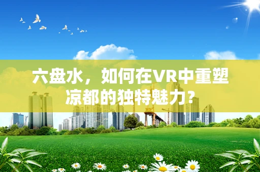 六盘水，如何在VR中重塑凉都的独特魅力？